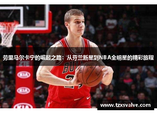 劳里马尔卡宁的崛起之路：从芬兰新星到NBA全明星的精彩旅程